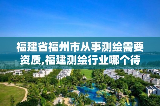 福建省福州市从事测绘需要资质,福建测绘行业哪个待遇最好