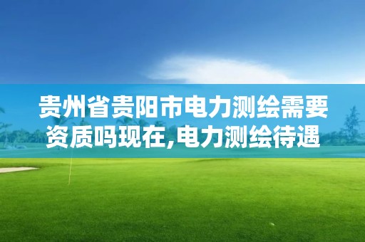 贵州省贵阳市电力测绘需要资质吗现在,电力测绘待遇怎么样。