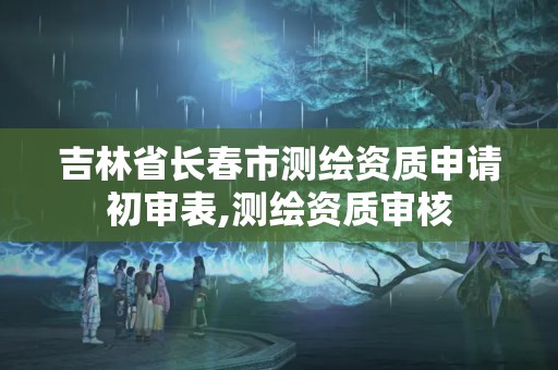 吉林省长春市测绘资质申请初审表,测绘资质审核