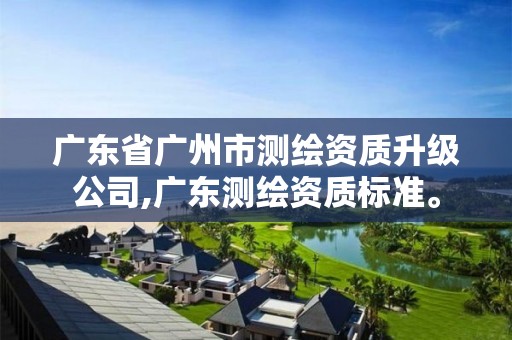 广东省广州市测绘资质升级公司,广东测绘资质标准。