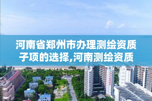 河南省郑州市办理测绘资质子项的选择,河南测绘资质代办。