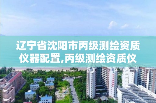 辽宁省沈阳市丙级测绘资质仪器配置,丙级测绘资质仪器要求