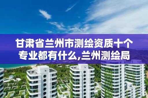 甘肃省兰州市测绘资质十个专业都有什么,兰州测绘局在哪儿