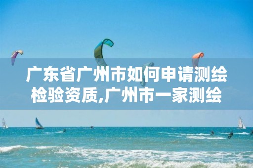 广东省广州市如何申请测绘检验资质,广州市一家测绘资质单位