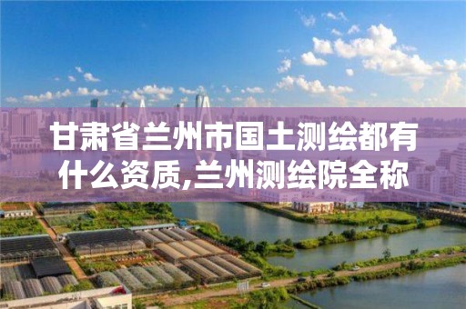 甘肃省兰州市国土测绘都有什么资质,兰州测绘院全称