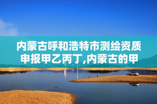 内蒙古呼和浩特市测绘资质申报甲乙丙丁,内蒙古的甲级测绘公司有哪些