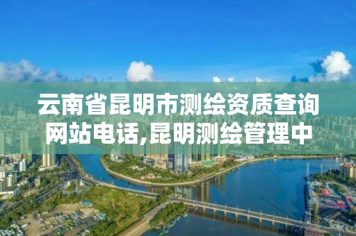 云南省昆明市测绘资质查询网站电话,昆明测绘管理中心