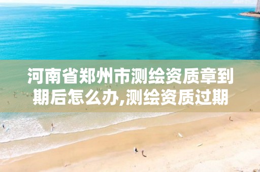 河南省郑州市测绘资质章到期后怎么办,测绘资质过期还能用吗。