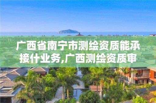 广西省南宁市测绘资质能承接什业务,广西测绘资质审批和服务。