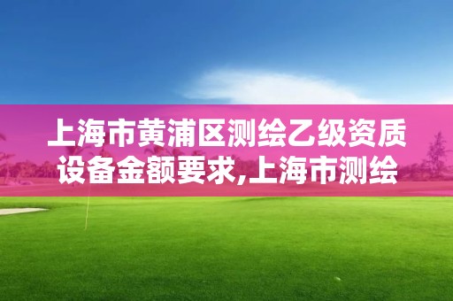 上海市黄浦区测绘乙级资质设备金额要求,上海市测绘资质单位名单