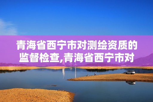 青海省西宁市对测绘资质的监督检查,青海省西宁市对测绘资质的监督检查单位