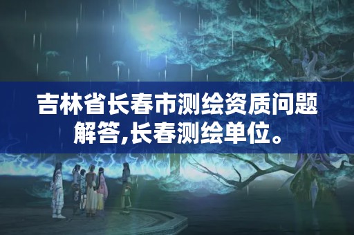 吉林省长春市测绘资质问题解答,长春测绘单位。