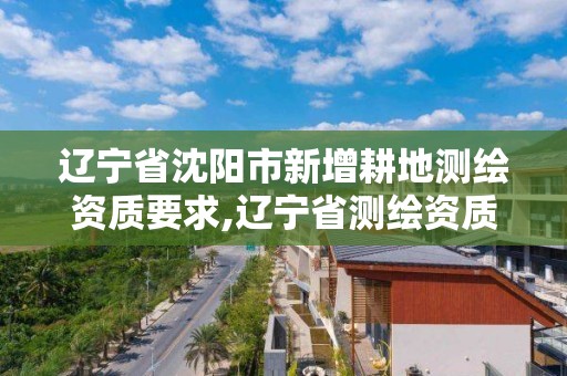 辽宁省沈阳市新增耕地测绘资质要求,辽宁省测绘资质延期