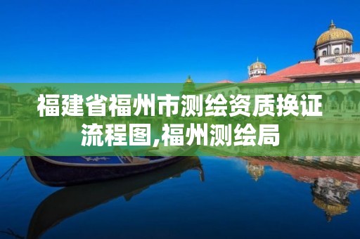 福建省福州市测绘资质换证流程图,福州测绘局