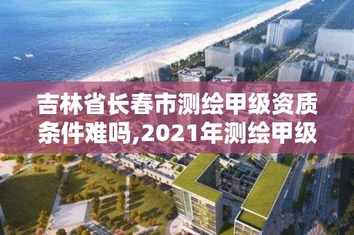 吉林省长春市测绘甲级资质条件难吗,2021年测绘甲级资质申报条件