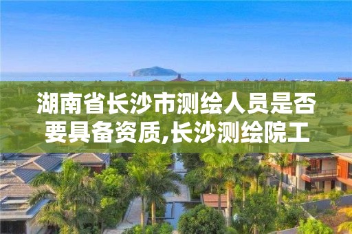 湖南省长沙市测绘人员是否要具备资质,长沙测绘院工资待遇。