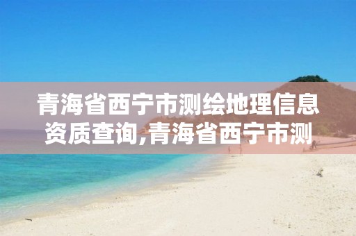 青海省西宁市测绘地理信息资质查询,青海省西宁市测绘地理信息资质查询电话