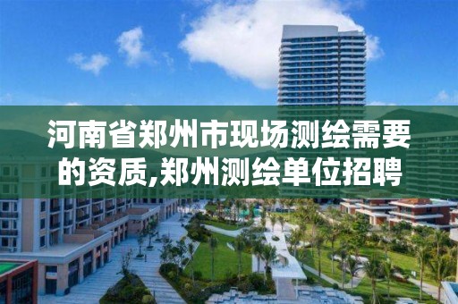 河南省郑州市现场测绘需要的资质,郑州测绘单位招聘