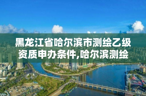 黑龙江省哈尔滨市测绘乙级资质申办条件,哈尔滨测绘局招聘