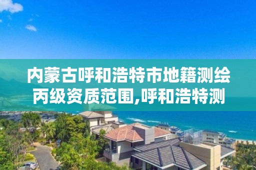 内蒙古呼和浩特市地籍测绘丙级资质范围,呼和浩特测绘局属于什么单位管理