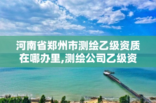 河南省郑州市测绘乙级资质在哪办里,测绘公司乙级资质要求