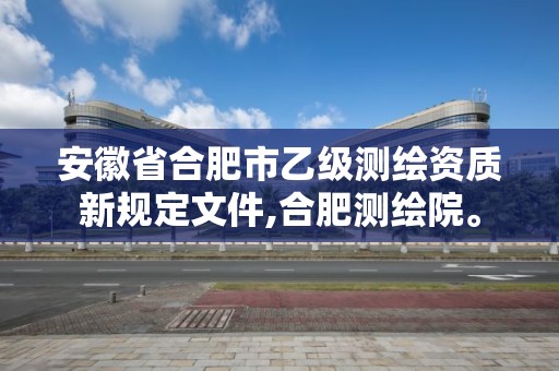 安徽省合肥市乙级测绘资质新规定文件,合肥测绘院。