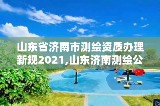 山东省济南市测绘资质办理新规2021,山东济南测绘公司电话