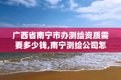 广西省南宁市办测绘资质需要多少钱,南宁测绘公司怎么收费标准。