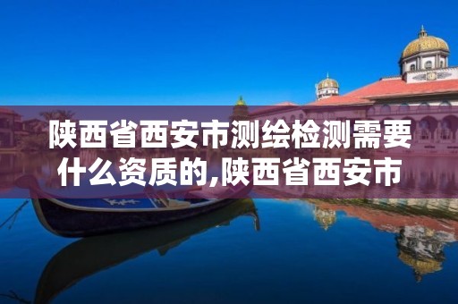 陕西省西安市测绘检测需要什么资质的,陕西省西安市测绘检测需要什么资质的单位。