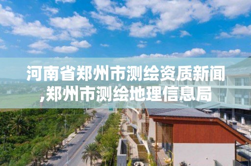 河南省郑州市测绘资质新闻,郑州市测绘地理信息局