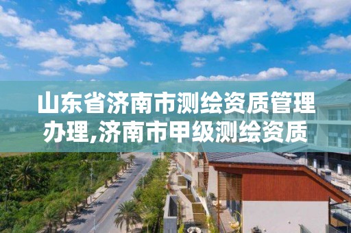 山东省济南市测绘资质管理办理,济南市甲级测绘资质单位