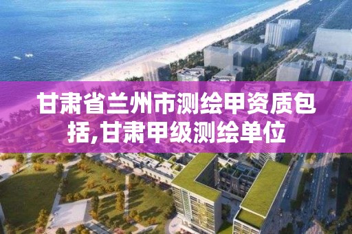 甘肃省兰州市测绘甲资质包括,甘肃甲级测绘单位