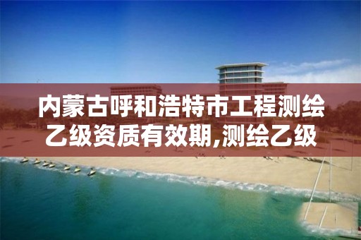 内蒙古呼和浩特市工程测绘乙级资质有效期,测绘乙级资质需要多少专业人员。