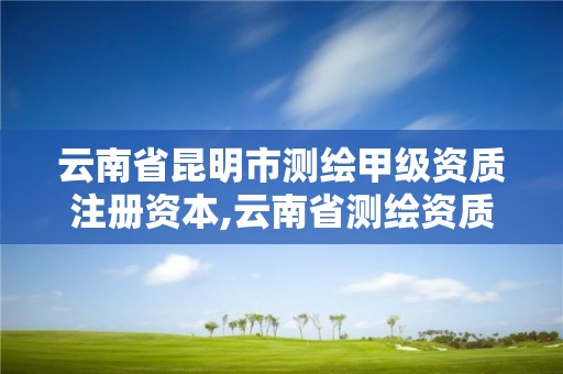 云南省昆明市测绘甲级资质注册资本,云南省测绘资质查询。