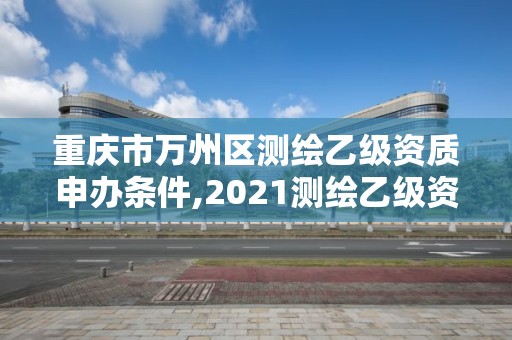 重庆市万州区测绘乙级资质申办条件,2021测绘乙级资质要求