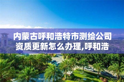 内蒙古呼和浩特市测绘公司资质更新怎么办理,呼和浩特测绘局电话。