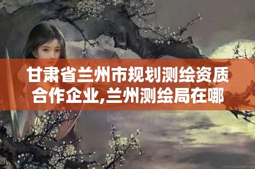 甘肃省兰州市规划测绘资质合作企业,兰州测绘局在哪儿