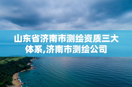 山东省济南市测绘资质三大体系,济南市测绘公司