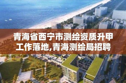 青海省西宁市测绘资质升甲工作落地,青海测绘局招聘信息