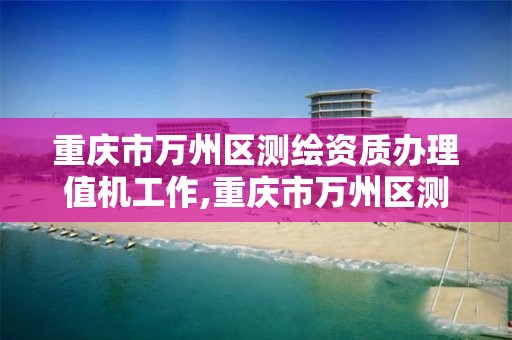 重庆市万州区测绘资质办理值机工作,重庆市万州区测绘资质办理值机工作人员名单。