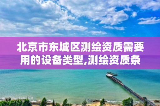 北京市东城区测绘资质需要用的设备类型,测绘资质条件