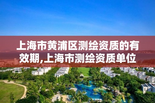 上海市黄浦区测绘资质的有效期,上海市测绘资质单位名单