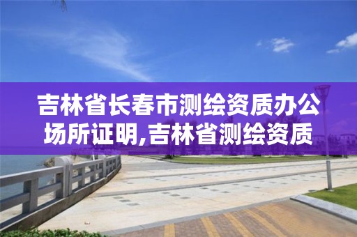 吉林省长春市测绘资质办公场所证明,吉林省测绘资质查询