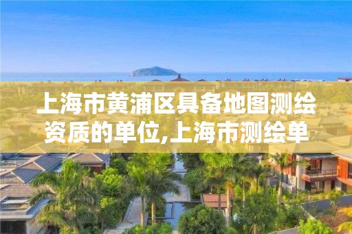 上海市黄浦区具备地图测绘资质的单位,上海市测绘单位名单