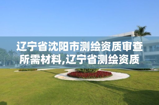 辽宁省沈阳市测绘资质审查所需材料,辽宁省测绘资质延期。