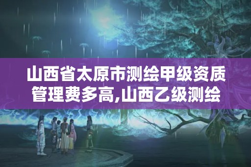 山西省太原市测绘甲级资质管理费多高,山西乙级测绘资质。