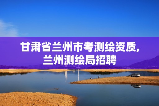 甘肃省兰州市考测绘资质,兰州测绘局招聘