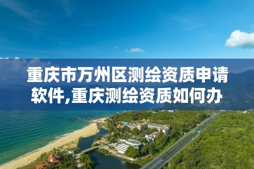 重庆市万州区测绘资质申请软件,重庆测绘资质如何办理