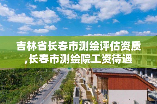 吉林省长春市测绘评估资质,长春市测绘院工资待遇