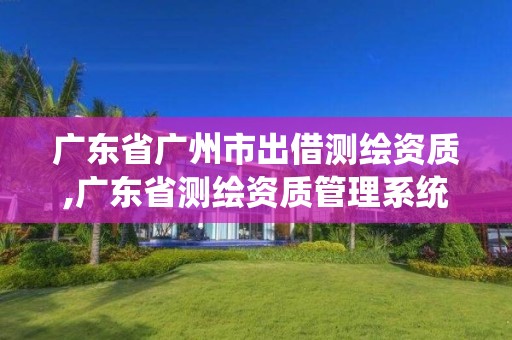 广东省广州市出借测绘资质,广东省测绘资质管理系统